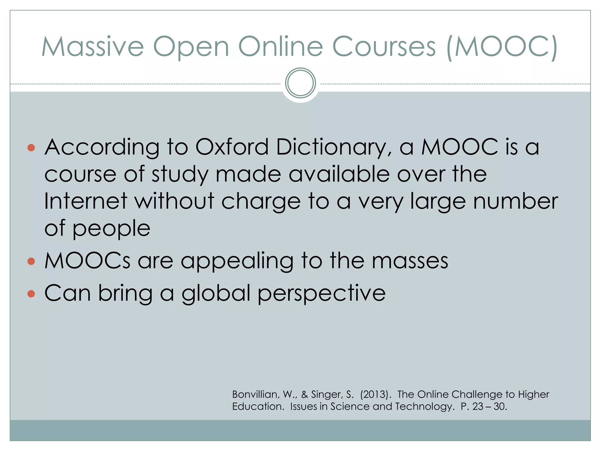 Massive Open Online Courses (MOOC)
 According to Oxford Dictionary, a MOOC is a
course of study made available over the
Internet without charge to a very large number
of people
 MOOCs are appealing to the masses
 Can bring a global perspective
Bonvillian, W., & Singer, S. (2013). The Online Challenge to Higher
Education. Issues in Science and Technology. P. 23 – 30.
 
