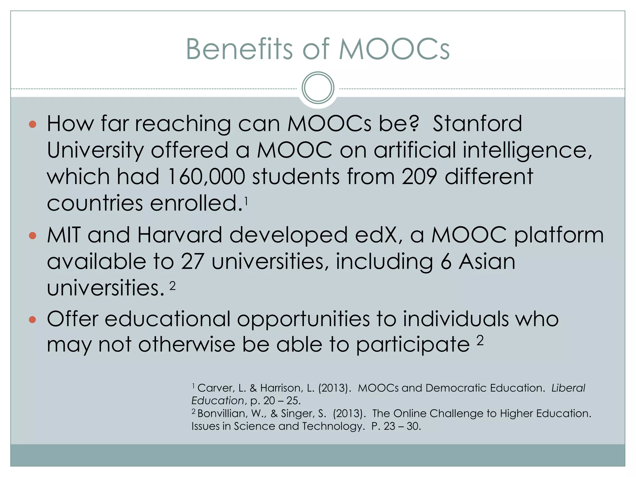 Benefits of MOOCs
 How far reaching can MOOCs be? Stanford
University offered a MOOC on artificial intelligence,
which had 160,000 students from 209 different
countries enrolled.1
 MIT and Harvard developed edX, a MOOC platform
available to 27 universities, including 6 Asian
universities. 2
 Offer educational opportunities to individuals who
may not otherwise be able to participate 2
1 Carver, L. & Harrison, L. (2013). MOOCs and Democratic Education. Liberal
Education, p. 20 – 25.
2 Bonvillian, W., & Singer, S. (2013). The Online Challenge to Higher Education.
Issues in Science and Technology. P. 23 – 30.
 