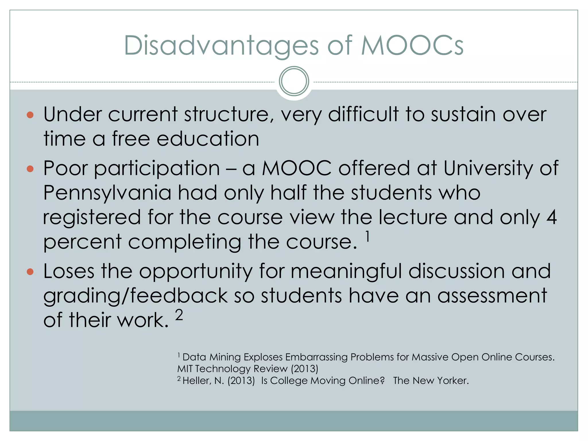 Disadvantages of MOOCs
 Under current structure, very difficult to sustain over
time a free education
 Poor participation – a MOOC offered at University of
Pennsylvania had only half the students who
registered for the course view the lecture and only 4
percent completing the course. 1
 Loses the opportunity for meaningful discussion and
grading/feedback so students have an assessment
of their work. 2
1 Data Mining Exploses Embarrassing Problems for Massive Open Online Courses.
MIT Technology Review (2013)
2 Heller, N. (2013) Is College Moving Online? The New Yorker.
 