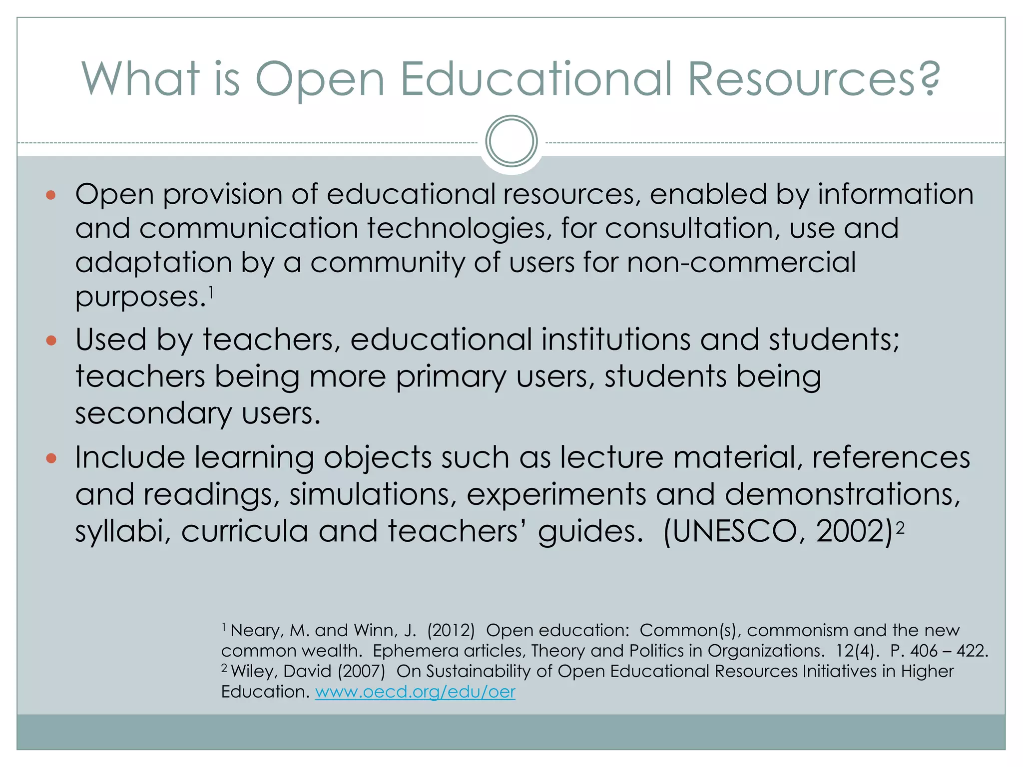 What is Open Educational Resources?
 Open provision of educational resources, enabled by information
and communication technologies, for consultation, use and
adaptation by a community of users for non-commercial
purposes.1
 Used by teachers, educational institutions and students;
teachers being more primary users, students being
secondary users.
 Include learning objects such as lecture material, references
and readings, simulations, experiments and demonstrations,
syllabi, curricula and teachers’ guides. (UNESCO, 2002)2
1 Neary, M. and Winn, J. (2012) Open education: Common(s), commonism and the new
common wealth. Ephemera articles, Theory and Politics in Organizations. 12(4). P. 406 – 422.
2 Wiley, David (2007) On Sustainability of Open Educational Resources Initiatives in Higher
Education. www.oecd.org/edu/oer
 