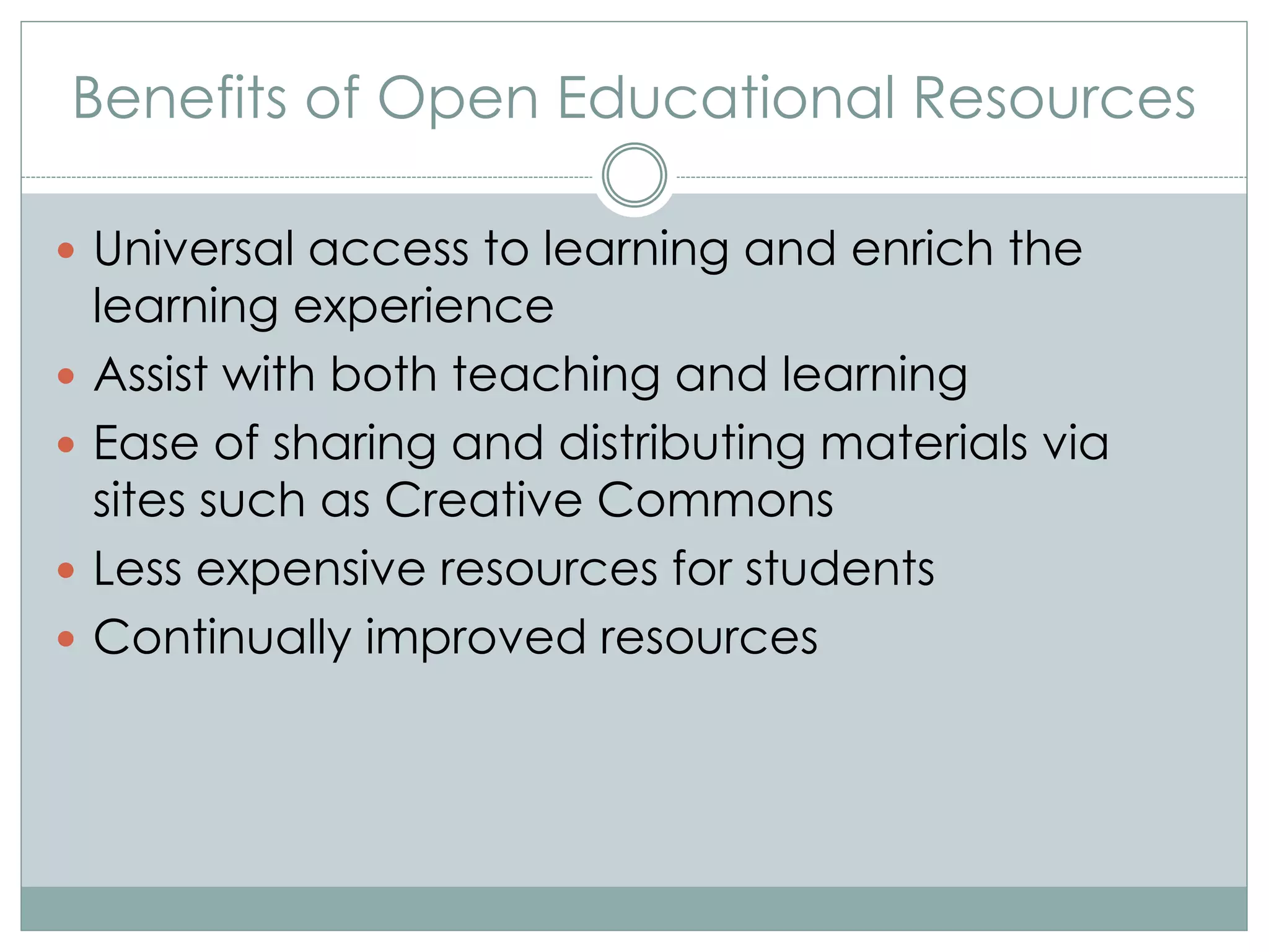 Benefits of Open Educational Resources
 Universal access to learning and enrich the
learning experience
 Assist with both teaching and learning
 Ease of sharing and distributing materials via
sites such as Creative Commons
 Less expensive resources for students
 Continually improved resources
 