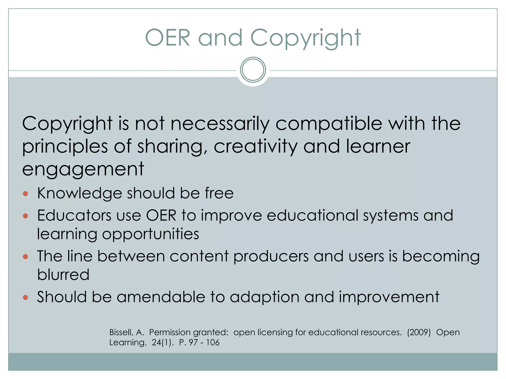 OER and Copyright
Copyright is not necessarily compatible with the
principles of sharing, creativity and learner
engagement
 Knowledge should be free
 Educators use OER to improve educational systems and
learning opportunities
 The line between content producers and users is becoming
blurred
 Should be amendable to adaption and improvement
Bissell, A. Permission granted: open licensing for educational resources. (2009) Open
Learning. 24(1). P. 97 - 106
 