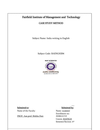 Fairfield Institute of Management and Technology
CASE STUDY METHOD
Subject Name: India writing in English
Subject Code: BAENGH204
Submitted to: Submitted by:
Name of the Faculty Name: HARSHIT
PROF. Asst.prof. Shikha Dutt
Enrollment no:
35390121719
Course: BAENGH
Semester/Section: 4rd
 