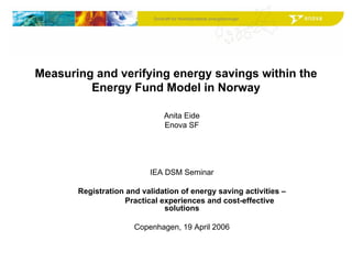 Drivkraft for fremtidsrettede energiløsningerDrivkraft for fremtidsrettede energiløsninger
Measuring and verifying energy savings within the
Energy Fund Model in Norway
Anita Eide
Enova SF
IEA DSM Seminar
Registration and validation of energy saving activities –
Practical experiences and cost-effective
solutions
Copenhagen, 19 April 2006
 