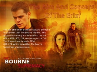 The aim of the film is to be successful and for it
to be better than The Bourne Identity. The
Bourne Supremacy in total made at the box
office $288, 500, 217, comparing to the first
The Bourne Identity made $214.
034, 224, which shows that The Bourne
Supremacy was successful.




                                                     By Haruka Anita
                                                     ChaquelakadineGuler
 