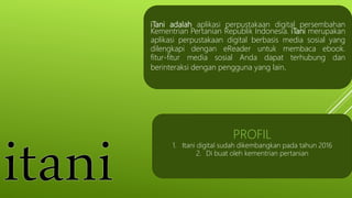 iTani adalah aplikasi perpustakaan digital persembahan
Kementrian Pertanian Republik Indonesia. iTani merupakan
aplikasi perpustakaan digital berbasis media sosial yang
dilengkapi dengan eReader untuk membaca ebook.
fitur-fitur media sosial Anda dapat terhubung dan
berinteraksi dengan pengguna yang lain.
PROFIL
1. Itani digital sudah dikembangkan pada tahun 2016
2. Di buat oleh kementrian pertanian
 