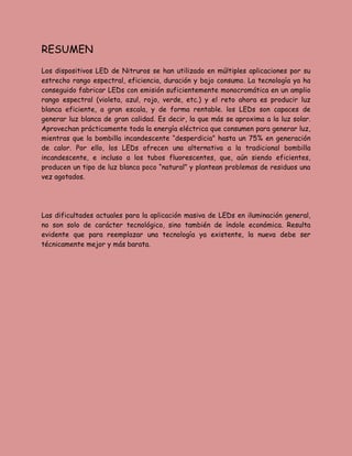 RESUMEN
Los dispositivos LED de Nitruros se han utilizado en múltiples aplicaciones por su
estrecho rango espectral, eficiencia, duración y bajo consumo. La tecnología ya ha
conseguido fabricar LEDs con emisión suficientemente monocromática en un amplio
rango espectral (violeta, azul, rojo, verde, etc.) y el reto ahora es producir luz
blanca eficiente, a gran escala, y de forma rentable. los LEDs son capaces de
generar luz blanca de gran calidad. Es decir, la que más se aproxima a la luz solar.
Aprovechan prácticamente toda la energía eléctrica que consumen para generar luz,
mientras que la bombilla incandescente “desperdicia” hasta un 75% en generación
de calor. Por ello, los LEDs ofrecen una alternativa a la tradicional bombilla
incandescente, e incluso a los tubos fluorescentes, que, aún siendo eficientes,
producen un tipo de luz blanca poco “natural” y plantean problemas de residuos una
vez agotados.
Las dificultades actuales para la aplicación masiva de LEDs en iluminación general,
no son solo de carácter tecnológico, sino también de índole económica. Resulta
evidente que para reemplazar una tecnología ya existente, la nueva debe ser
técnicamente mejor y más barata.
 