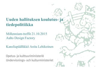 Uuden hallituksen koulutus- ja
tiedepolitiikka
Millennium-treffit 21.10.2015
Aalto Design Factory
Kansliapäällikkö Anita Lehikoinen
 