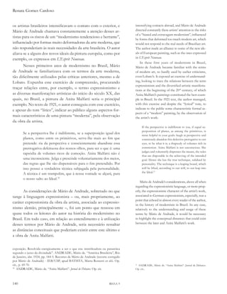 Renata Gomes Cardoso


os artistas brasileiros intensificavam o contato com o exterior, e                  intensifying contacts abroad, and Mário de Andrade
Mário de Andrade chamava constantemente a atenção desses ar-                        directed constantly these artists’ attention to the risks
                                                                                    of a “biased and extravagant modernism”, influenced
tistas para os riscos de um “modernismo tendencioso e berrante”,
                                                                                    by forms that deformed too much modern art, which
influenciado por formas muito deformadoras da arte moderna, que                     would not respond to the real needs of Brazilian art.
não responderiam às reais necessidades da arte brasileira. O autor                  The author made an alliance to some of the new ide-
aliava-se a alguns dos novos ideais da pintura européia, como por                   als of European painting, such as the ones expressed
exemplo, os expressos em l’esprit Nouveau.                                          in l’esprit Nouveau.
                                                                                        In these first years of modernism in Brazil,
       Nesses primeiros anos de modernismo no Brasil, Mário                         Mário de Andrade became familiar with the terms
de Andrade se familiarizava com os termos da arte moderna,                          of modern art, so hardly used by earlier criticisms,
tão dificilmente utilizados pelas críticas anteriores, mesmo a de                   even Lobato’s. It exposed an exercise of understand-
Lobato. Expunha esse exercício de compreensão, procurando                           ing, looking to trace the relations between the term
                                                                                    expressionism and the diversified artistic manifesta-
traçar relações entre, por exemplo, o termo expressionismo e                        tions at the beginning of the 20th century, of which
as diversas manifestações artísticas do início do século XX, das                    Anita Malfatti’s paintings constituted the best exam-
quais, no Brasil, a pintura de Anita Malfatti seria o principal                     ple in Brazil. In the 1921 text, the author managed,
exemplo. No texto de 1921, o autor conseguiu com esse exercício,                    with this exercise and despite the “lyrical” tone, to
e apesar do tom “lírico”, indicar ao público alguns aspectos for-                   indicate to the public some characteristic formal as-
                                                                                    pects of a “modern” painting, by the observation of
mais característicos de uma pintura “moderna”, pela observação                      the artist’s work:
da obra da artista.
                                                                                         If the perspective is indifferent to you, if equal su-
                                                                                         perposition of planes, as among the primitives, is
       Se a perspectiva lhe é indiferente, se a superposição igual dos
                                                                                         more helpful to your goals: laugh at perspective and
       planos, como entre os primitivos, serve-lhe mais ao fim que                       consciously abandon this defective prerogative to our
       pretende: ria da perspectiva e conscientemente abandone essa                      eyes, to be what it is: a rhapsody of volumes rich in
       prerrogativa defeituosa dos nossos olhos, para ser o que é: uma                   commotion. Anita Malfatti is not unconscious. She
                                                                                         judges and voluntarily dispenses the means, the rules
       rapsódia de volumes ricos de comoção. Anita Malfatti não é
                                                                                         that are disposable in the achieving of the intended
       uma inconsciente. Julga e prescinde voluntariamente dos meios,                    goal. Hence she has the true technique, subdued by
       das regras que lhe são dispensáveis para o fim pretendido. Por                    personality. The technique is a leaping board, which
       isso possui a verdadeira técnica subjugada pela personalidade.                    will be lifted, according to our will, to our leap into
                                                                                         the Ideal.31
       A técnica é um trampolim, que à nossa vontade se alçará, para
       o nosso salto ao Ideal.32
                                                                                        Mário de Andrade’s considerations, above all when
                                                                                    regarding the expressionistic language, or more prop-
       As considerações de Mário de Andrade, sobretudo no que                       erly, the expressionistic character of the artist’s work,
tange à linguagem expressionista – ou, mais propriamente, ao                        associated to German expressionism, especially, was a
                                                                                    point that echoed in almost every reader of the author,
caráter expressionista da obra da artista, associada ao expressio-
                                                                                    in the history of modernism in Brazil. In any case,
nismo alemão, principalmente –, foi um ponto que ressoou em                         relatively to the understanding and usage of these
quase todos os leitores do autor na história do modernismo no                       terms by Mário de Andrade, it would be necessary
Brasil. Em todo caso, em relação ao entendimento e à utilização                     to highlight the conceptual distances that could exist
desses termos por Mário de Andrade, seria necessário ressaltar                      between the later and Anita Malfatti’s work.

as distâncias conceituais que poderiam existir entre este último e
a obra de Anita Malfatti.


exposição. Resolvida energicamente a ser o que era: mistificadora ou paranóica
segundo o juízo da divindade”. ANDRADE, Mário de. “América Brasileira”, Rio
de Janeiro, abr. 1924, pp. 144-5. Recortes de Mário de Andrade (recorte corrigido
por Mário de Andrade) - IEB/USP, apud BATISTA, Marta Rossetti et alii. Op.
cit., p. 69-70.                                                                      ANDRADE, Mário de. “Anita Malfatti”. Jornal de Debates.
                                                                                    31

32
   ANDRADE, Mário de. “Anita Malfatti”. Jornal de debates. Op. cit.                 Op. cit.,




140                                                                      RHAA 9
 