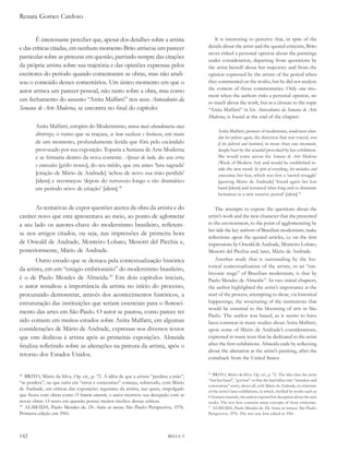 Renata Gomes Cardoso


       É interessante perceber que, apesar dos detalhes sobre a artista                   It is interesting to perceive that, in spite of the
e das críticas citadas, em nenhum momento Brito arriscou um parecer                    details about the artist and the quoted criticism, Brito
                                                                                       never risked a personal opinion about the paintings
particular sobre as pinturas em questão, partindo sempre das citações
                                                                                       under consideration, departing from quotations by
da própria artista sobre sua trajetória e das opiniões expressas pelos                 the artist herself about her trajectory and from the
escritores do período quando comentaram as obras, mas não anali-                       opinion expressed by the artists of the period when
sou o conteúdo desses comentários. Um único momento em que o                           they commented on the works, but he did not analyze
autor arrisca um parecer pessoal, não tanto sobre a obra, mas como                     the content of those commentaries. Only one mo-
                                                                                       ment when the authors risks a personal opinion, no
um fechamento do assunto “Anita Malfatti” nos seus antecedentes da                     so much about the work, but as a closure to the topic
semana de arte Moderna, se encontra no final do capítulo:                              “Anita Malfatti” in his antecedentes da semana de arte
                                                                                       Moderna, is found at the end of the chapter:
        Anita Malfatti, estopim do Modernismo, nunca mais abandonaria suas
                                                                                             Anita Malfatti, pioneer of modernism, would never aban-
        diretrizes, o rumo que se traçara, se bem vacilasse e hesitasse, em mais
                                                                                             don her policies again, the direction that was traced, even
        de um momento, profundamente ferida que fôra pelo escândalo                          if she faltered and hesitated, in more than one moment,
        provocado por sua exposição. Toparia a Semana de Arte Moderna                        deeply hurt by the scandal provoked by her exhibition.
        e se firmaria dentro da nova corrente. apesar de tudo, dos seus erros                She would come across the semana de arte Moderna
                                                                                             (Week of Modern Art) and would be established in-
        e concessões [grifo nosso], do seu mêdo, que era antes ‘luta sagrada’
                                                                                             side the new trend. in spite of everything, her mistakes and
        [citação de Mário de Andrade] ‘achou de novo sua mão perdida’                        concessions, her fear, which was first a ‘sacred struggle’
        [idem] e recomeçou ‘depois do turtuveio longo e tão dramático                        [quoting Mário de Andrade] ‘found again her lost
        em período nôvo de criação’ [idem].38                                                hand [idem] and restarted ‘after long and so dramatic
                                                                                             hesitation in a new creative period’ [idem].36

       As tentativas de expor questões acerca da obra da artista e do                      The attempts to expose the questions about the
caráter novo que esta apresentava ao meio, ao ponto de aglomerar                       artist’s work and the new character that she presented
a seu lado os autores-chave do modernismo brasileiro, refletem-                        to the environment, to the point of agglomerating by
                                                                                       her side the key authors of Brazilian modernism, make
se nos artigos citados, ou seja, nas impressões de primeira hora
                                                                                       reflections upon the quoted articles, i.e on the first
de Oswald de Andrade, Monteiro Lobato, Menotti del Picchia e,                          impressions by Oswald de Andrade, Monteiro Lobato,
posteriormente, Mário de Andrade.                                                      Menotti del Picchia and, later, Mário de Andrade.
       Outro estudo que se destaca pela contextualização histórica                         Another study that is outstanding by the his-
                                                                                       torical contextualization of the artists, in an “em-
da artista, em um “estágio embrionário” do modernismo brasileiro,
                                                                                       bryonic stage” of Brazilian modernism, is that by
é o de Paulo Mendes de Almeida.39 Em dois capítulos iniciais,                          Paulo Mendes de Almeida37. In two initial chapters,
o autor ressaltou a importância da artista no início do processo,                      the author highlighted the artist’s importance at the
procurando demonstrar, através dos acontecimentos históricos, a                        start of the process, attempting to show, via historical
estruturação das instituições que seriam essenciais para o floresci-                   happenings, the structuring of the institutions that
                                                                                       would be essential to the blooming of arts in São
mento das artes em São Paulo. O autor se pautou, como parece ter
                                                                                       Paulo. The author was based, as it seems to have
sido comum em muitos estudos sobre Anita Malfatti, em algumas                          been common in many studies about Anita Malfatti,
considerações de Mário de Andrade, expressas nos diversos textos                       upon some of Mário de Andrade’s considerations,
que este dedicou à artista após as primeiras exposições. Almeida                       expressed in many texts that he dedicated to the artist
finaliza refletindo sobre as alterações na pintura da artista, após o                  after the first exhibitions. Almeida ends by reflecting
                                                                                       about the alteration at the artist’s painting, after the
retorno dos Estados Unidos.                                                            comeback from the United States:


38
   BRITO, Mário da Silva. Op. cit., p. 72. A idéia de que a artista “perdera a mão”,
                                                                                       36
                                                                                          BRITO, Mário da Silva. Op. cit., p. 72. The Idea that the artist
                                                                                       “lost her hand”, “got lost” or that she had fallen into “mistakes and
“se perdera”, ou que caíra em “erros e concessões” começa, sobretudo, com Mário
                                                                                       concessions” starts, above all, with Mário de Andrade, in criticisms
de Andrade, em críticas das exposições seguintes da artista, nas quais, empolgado      of the artist’s later exhibitions, in which, thrilled by works such as
que ficara com obras como o homem amarelo, o autor mostrou sua decepção com as         O homem amarelo, the author exposed his deception about the new
novas obras. O texto em questão possui muitos trechos dessas críticas.                 works. The text here contains many excerpts of those criticisms.
39
   ALMEIDA, Paulo Mendes de. de anita ao museu. São Paulo: Perspectiva, 1976.          37
                                                                                          ALMEIDA, Paulo Mendes de. De Anita ao museu. São Paulo:
Primeira edição em 1961.                                                               Perspectiva, 1976. The text was first edited in 1961.




142                                                                        RHAA 9
 