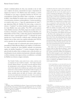 Renata Gomes Cardoso


relação à realidade plástica da obra, mas entende-se não ter sido                   of reflections about the content of the criticisms in
esse o objetivo da autora, concentrada em expor a importância do                    relation to the plastic reality of the work, but one
                                                                                    understands that this was not the author’s goal, fo-
impacto da semana de arte Moderna nesse meio artístico. A artista
                                                                                    cused in exposing the importance of the impact of
é abordada no que tange à exposição histórica de 1917/18 e nas                      the semana de arte Moderna in Brazilian art. The artist
conseqüências trazidas pelo debate sobre a exposição. A exemplo                     will be object of discussion regarding the historical
de Brito, Anita Malfatti foi tratada como a revelação do novo para                  1917/1918 exhibition and the consequences resulting
os jovens poetas, escritores e artistas plásticos. A autora reconheceu,             of the debate around the exhibition. As well as Brito,
                                                                                    Anita Malfatti was treated like the revelation of the
no contexto desse novo, o “vigor do expressionismo de Anita”44,                     new to young poets, writers and artists. The author
que impressionou Mário de Andrade. Em outro artigo, a autora sin-                   acknowledges that, in the context of this “new”, the
tetizou o “moderno” na cultura brasileira, propondo para o caso                     “vigor of Anita’s expressionism”42, which impressed
de Anita Malfatti uma outra análise: “Em 1917, a jovem pintora                      Mário de Andrade. On another article, the author
                                                                                    sums up the “modern” in Brazilian culture, propos-
Anita Malfatti retornara a São Paulo, depois de estudar com Lovis
                                                                                    ing, in Anita Malfatti’s case, another analysis: “In
Corinth na Alemanha e, durante a Primeira Guerra Mundial, com                       1917, the Young painter Anita Malfatti had returned
Homer Boss em Nova York, e exibiu obras ‘fauvistas’ demonstrando total              to São Paulo, after studying with Lovis Corinth in
liberdade de criação e expressão [grifo nosso]”.45 A utilização do termo            Germany and, during World War One, with Homer
fauvismo traz à tona novamente a reflexão sobre a dimensão dessas                   Boss in New York, and exhibited ‘fauvist’ work, showing
                                                                                    total freedom of creation and expression”.43 The use of the
relações com as obras, neste caso, aquelas realizadas entre 1915/16,
                                                                                    term fauvism brings to light, again, the reflection about
com as questões de um expressionismo internacional.                                 the dimension of these relations with the works, this
        Tal aspecto pode ser esclarecido pela extensa pesquisa em-                  time, those executed between 1915/16, with the ques-
preendida por Marta Rossetti Batista, que ampliou os conhecimen-                    tions of an international expressionism.
                                                                                        Such aspect may be clarified by the extensive
tos sobre a trajetória de Anita Malfatti, traçando um panorama
                                                                                    research made by Marta Rossetti Batista44, which
repleto de detalhes biográficos.46 A autora conseguiu atingir um                    amplified the knowledge about Anita Malfatti’s ca-
grau elevado de análise sobre as relações entre a obra da artista e as              reer, tracing a panorama fulfilled with biographical
manifestações da arte moderna internacional, sobretudo realçando                    data. The author managed to reach a high degree of
os filtros existentes entre alguns artistas ou tendências e a atividade             analysis about the relations between the artist’s work
                                                                                    and the manifestations of international modern art,
de Malfatti nos diversos estágios realizados.
                                                                                    above all enhancing the filters existing between some
                                                                                    artists or tendencies and Malfatti’s activities in the
       Nos Estados Unidos, numa aula de ano e meio, conviveu com                    various apprenticeships:
       as conquistas da arte moderna européia – Van Gogh, Gauguin,
       Cézanne, Matisse, Picasso – que muitas vezes lhe chegavam através                 In the United States, in a year and a half course, she
                                                                                         was familiar with the conquests of European mod-
       de interpretações norte-americanas. Fauvismo, cubismo, sincro-
                                                                                         ern art — Van Gogh, Gauguin, Cézanne, Matisse,
       nismo foram algumas das tendências que a pintora, junto à grande                  Picasso — that, many times, came to her through
       maioria dos artistas modernos dos Estados Unidos da época, ab-                    American interpretations. Fauvism, Cubism, Syn-
       sorveu em suas lições mais superficiais. A preocupação com a                      chronism were some of the tendencies the painter,
                                                                                         among the great majority of American modern art-
       forma, recebida através das lições de Cézanne e pelos cubistas,
                                                                                         ists at the time, absorbed in her most superficial
       vem dar um sentido mais estruturado a sua obra. A cor, através de                 lessons. The concern about form, conveyed by the
       diversas fontes, de Van Gogh aos fauvistas, é também reestudada                   lessons of Cézanne and by the cubists, gave a more
       pelos olhos norte-americanos.47                                                   structured sense to her work. Color, through many
                                                                                         sources, from Van Gogh to the fauvists, is also re-
                                                                                         studied by the American eyes.45

44
   Idem.                                                                            42
                                                                                       Idem, ibidem.
45
   AMARAL, Aracy. HASTINGS, Kim Mrazek. “Stages in the Formation of Brazil’s        43
                                                                                       AMARAL, Aracy. HASTINGS, Kim Mrazek. “Stages in the
Cultural Profile”. The Journal of Decorative and Propaganda Arts, vol. 21, Brazil   Formation of Brazil’s Cultural Profile”. The Journal of Decorative
Theme Issue (1995), 8-25. Disponível em: JSTOR <http: //www.jstor.org> Acesso       and Propaganda Arts, vol. 21, Brazil Theme Issue (1995), 8-25.
em: 29 set. 2005. Livre tradução.                                                   Disponível em: JSTOR <http: //www.jstor.org> 29 set. 2005.
46
   BATISTA, Marta Rossetti. Op. cit.                                                44
                                                                                       BATISTA, Marta Rossetti. Op. Cit.
47
   Ibidem, p. 52.                                                                   45
                                                                                       Idem, ibidem. p. 52




144                                                                      RHAA 9
 