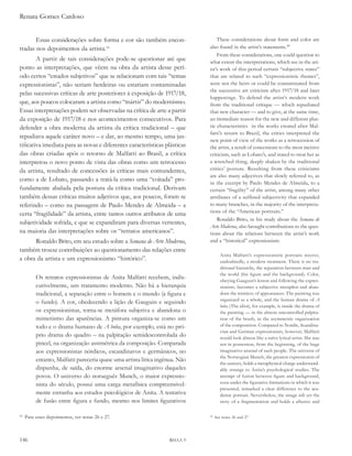 Renata Gomes Cardoso


       Essas considerações sobre forma e cor são também encon-                    These considerations about form and color are
tradas nos depoimentos da artista.50                                          also found in the artist’s statements.48
                                                                                  From these considerations, one could question to
        A partir de tais considerações pode-se questionar até que             what extent the interpretations, which see in the art-
ponto as interpretações, que vêem na obra da artista desse perí-              ist’s work of this period certain “subjective states”
odo certos “estados subjetivos” que se relacionam com tais “temas             that are related to such “expressionistic themes”,
expressionistas”, não seriam herdeiras ou estariam contaminadas               were not the heirs or could be contaminated from
                                                                              the successive art criticism after 1917/18 and later
pelas sucessivas críticas de arte posteriores à exposição de 1917/18,
                                                                              happenings. To defend the artist’s modern work
que, aos poucos colocaram a artista como “mártir” do modernismo.              from the traditional critique — which repudiated
Essas interpretações podem ser observadas na crítica de arte a partir         that new character — and to give, at the same time,
da exposição de 1917/18 e nos acontecimentos consecutivos. Para               an immediate reason for the new and different plas-
defender a obra moderna da artista da crítica tradicional – que               tic characteristics in the works created after Mal-
                                                                              fatti’s return to Brazil, the critics interpreted the
repudiava aquele caráter novo – e dar, ao mesmo tempo, uma jus-
                                                                              new point of view of the works as a retrocession of
tificativa imediata para as novas e diferentes características plásticas      the artist, a result of concessions to the most incisive
das obras criadas após o retorno de Malfatti ao Brasil, a crítica             criticism, such as Lobato’s, and stated to treat her as
interpretou o novo ponto de vista das obras como um retrocesso                a wretched thing, deeply shaken by the traditional
da artista, resultado de concessões às críticas mais contundentes,            critics’ posture. Resulting from these criticisms
                                                                              are also many adjectives that slowly referred to, as
como a de Lobato, passando a tratá-la como uma “coitada” pro-                 in the excerpt by Paulo Mendes de Almeida, to a
fundamente abalada pela postura da crítica tradicional. Derivam               certain “fragility” of the artist, among many other
também dessas críticas muitos adjetivos que, aos poucos, foram se             attributes of a suffered subjectivity that expanded
referindo – como na passagem de Paulo Mendes de Almeida – a                   to many branches, in the majority of the interpreta-
certa “fragilidade” da artista, entre tantos outros atributos de uma          tions of the “American portraits.”
                                                                                  Ronaldo Brito, in his study about the semana de
subjetividade sofrida, e que se expandiram para diversas vertentes,
                                                                              arte Moderna, also brought contributions to the ques-
na maioria das interpretações sobre os “retratos americanos”.                 tions about the relations between the artist’s work
      Ronaldo Brito, em seu estudo sobre a semana de arte Moderna,            and a “historical” expressionism:
também trouxe contribuições ao questionamento das relações entre
                                                                                      Anita Malfatti’s expressionistic portraits receive,
a obra da artista e um expressionismo “histórico”.                                    undoubtedly, a modern treatment. There is no tra-
                                                                                      ditional hierarchy, the separation between man and
                                                                                      the world (the figure and the background). Color,
          Os retratos expressionistas de Anita Malfatti recebem, indis-               obeying Gauguin’s lesson and following the expres-
          cutivelmente, um tratamento moderno. Não há a hierarquia                    sionists, becomes a subjective metaphor and aban-
          tradicional, a separação entre o homem e o mundo (a figura e                dons the mimicry of appearances. The painting was
                                                                                      organized as a whole, and the human drama of a
          o fundo). A cor, obedecendo a lição de Gauguin e seguindo
                                                                                      boba (The idiot), for example, is inside the drama of
          os expressionistas, torna-se metáfora subjetiva e abandona o                the painting — in the almost uncontrolled palpita-
          mimetismo das aparências. A pintura organiza-se como um                     tion of the brush, in the asymmetric organization
          todo e o drama humano de a boba, por exemplo, está no pró-                  of the composition. Compared to Nordic, Scandina-
                                                                                      vian and German expressionists, however, Malfatti
          prio drama do quadro – na palpitação semidescontrolada do                   would look almost like a naïve lyrical artist. She was
          pincel, na organização assimétrica da composição. Comparada                 not in possession, from the beginning, of the huge
          aos expressionistas nórdicos, escandinavos e germânicos, no                 imaginative arsenal of such people. The universe of
                                                                                      the Norwegian Munch, the greatest expressionist of
          entanto, Malfatti pareceria quase uma artista lírica ingênua. Não
                                                                                      the century, holds a metaphysical charge understand-
          dispunha, de saída, do enorme arsenal imaginativo daqueles                  ably strange to Anita’s psychological studies. The
          povos. O universo do norueguês Munch, o maior expressio-                    attempt of fusion between figure and background,
          nista do século, possui uma carga metafísica compreensivel-                 even under the figurative limitations in which it was
                                                                                      presented, remarked a clear difference to the aca-
          mente estranha aos estudos psicológicos de Anita. A tentativa               demic portrait. Nevertheless, the image tells yet the
          de fusão entre figura e fundo, mesmo nos limites figurativos                story of a fragmentation and holds a allusive and

50
     Para esses depoimentos, ver notas 26 e 27.                               48
                                                                                   See notes 26 and 27




146                                                                RHAA 9
 