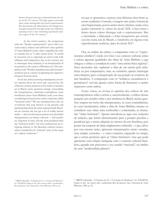 Anita Malfatti e a crítica


     literary character, having as referential frame the val-             em que se apresentava, marcava uma diferença clara frente ao
     ues of the 19th century. The fight against and inside
                                                                          retrato acadêmico. Contudo, a imagem conta ainda a história de
     these values distinguishes the entire Expressionism.
     But the intensity, the dilacerations, the transgressive              uma fragmentação, possui caráter alusivo-literário, tendo como
     strength assumed by this fight inside one of Munch’s                 quadro referencial os valores do século XIX. A luta contra e
     paintings turns it into something specifically mod-                  dentro desses valores distingue todo o expressionismo. Mas
     ern, typical of the 20th century.49
                                                                          a intensidade, a dilaceração, a força transgressiva que assume
           In the critic’s analysis, the comparison
                                                                          essa luta numa tela de Munch, a transforma em alguma coisa
with the “Nordic expressionists”, given their cul-                        especificamente moderna, típica do século XX.51
tural context, reduces and suffocates some qualities
of Anita Malfatti’s works, what compelled the critic
                                                                         Ora, na análise do crítico, a comparação com os “expres-
to consider her as “a naïve lyrical artist.” It would
be necessary not to supersede an artist’s work with               sionistas nórdicos”, tendo em vista o seu contexto cultural, reduz
influence and comparisons, but, at the contrary, just             e sufoca algumas qualidades das obras de Anita Malfatti, o que
to interrogate these relations, to an interpretation of           obrigou o crítico a considerá-la como “uma artista lírica ingênua”.
its position in the context of Brazilian art. The com-            Seria necessário não suplantar a obra de um artista pela influ-
parison with “Nordics, Scandinavians and Germans”
                                                                  ência ou por comparações, mas, ao contrário, apenas interrogar
would act just as a means of separating the expressive
character between them.                                           essas relações, para a interpretação de sua posição no contexto da
    As we saw, when reviewing contemporary art crit-              arte brasileira. A comparação com os “nórdicos, escandinavos e
ics’ opinion about the artist and, successively, the              germânicos” serviria apenas como forma de distanciar o caráter
reflection of these positions at the studies of modern            expressivo entre ambos.
art in Brazil, many questions emerge surrounding
the interpretations, sometimes contradictory, some                        Como vimos, ao revisar as opiniões dos críticos de arte
insufficient, about Anita Malfatti’s work, even when              contemporâneos sobre a artista e, sucessivamente, o reflexo dessas
considering her best known works, sometimes called                posições nos estudos sobre a arte moderna no Brasil, muitas ques-
“historical works.” We just introduced here this set              tões surgem em torno das interpretações, às vezes contraditórias,
of relations that were decisive to the peculiar and
paradoxical position the artist acquired inside Brazil-
                                                                  às vezes insuficientes, sobre a obra de Anita Malfatti, mesmo ao
ian art, because she has got a set of widely known                considerar suas obras mais conhecidas e comentadas, as chama-
works — that, for this reason, present very diversified           das “obras históricas”. Apenas introduziu-se aqui esse conjunto
interpretations, not always coherent — and another                de relações, que foram determinantes para a posição peculiar e
set, forgotten in time, that the artist produced after            paradoxal que a artista adquiriu no interior da arte brasileira, pois
the “historical works”, but that could present an in-
triguing relation to the Brazilian cultural context,
                                                                  possui um conjunto de obras amplamente conhecido – e que, talvez
when it searched for its “national” sense, in the scope           por essa mesma razão, apresenta interpretações muito variadas,
of a “plastic modernity.”                                         nem sempre coerentes – e outro conjunto, esquecido no tempo,
                                                                  que a artista produziu após as “obras históricas”, mas que pode
                                                                  apresentar uma relação intrigante com o contexto cultural brasi-
                                                                  leiro, quando este procurava o seu sentido “nacional”, no âmbito
                                                                  de uma “modernidade plástica”.




49
  BRITO, Ronaldo. “A Semana de 22 – O trauma do Moderno”.
                                                                  51
                                                                    BRITO, Ronaldo. “A Semana de 22 – O trauma do Moderno”. In: TOLIPAN,
In: TOLIPAN, Sergio et alii. Sete ensaios sobre o modernismo.     Sergio et alii. sete ensaios sobre o modernismo. Rio de Janeiro: Inst. Nacional de Artes
Rio de Janeiro: Inst. Nacional de Artes Plásticas, 1983, p. 16.   Plásticas, 1983, p. 16.



                                                                  RHAA 9                                                                             147
 