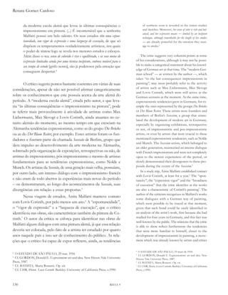 Renata Gomes Cardoso


       da moderna escola alemã que levou às últimas conseqüências o                       of synthesis soon is revealed in the tiniest studies
       impressionismo em pintura. (...) É incontestável que a senhorita                   and sketches. Moreover, her sense of color is rich and bal-
                                                                                          anced, and her expressive means — limited by an incipient
       Malfatti possui um belo talento. Os seus estudos têm uma espon-                    technique, although remarkable for the length of her studies
       taneidade, um vigor de expressão e uma largueza de execução, de que só             — are already powerful for the emotion they man-
       dispõem os temperamentos verdadeiramente artísticos, nos quais                     age to awake.4
       o poder de síntese logo se revela nos menores estudos e esboços.
       Além disso o seu senso de colorido é rico e equilibrado, e os seus meios de       The critic suggests very coherent points at some
       expressão limitados ainda por uma técnica incipiente, embora notável para o   of his considerations, although it may not be possi-
       seu tempo de estudo [grifo nosso], são já poderosos pela emoção que           ble to make a categorical statement about his knowl-
                                                                                     edge of German art at that time. The “modern Ger-
       conseguem despertar.4
                                                                                     man school” — as written by the author —, which
                                                                                     takes “to the last consequences impressionism in
        O crítico sugeriu pontos bastante coerentes em várias de suas                painting”, may most probably refer to the activity
                                                                                     of artists such as Max Liebermann, Max Slevogt
considerações, apesar de não ser possível afirmar categoricamente
                                                                                     and Lovis Corinth, which were still active at the
sobre os conhecimentos que este possuía acerca da arte alemã do                      German scenario at the moment. At the same time,
período. A “moderna escola alemã”, citada pelo autor, e que leva-                    expressionistic tendencies grew in Germany, for ex-
ria “às últimas conseqüências o impressionismo na pintura”, pode                     ample the ones represented by the groups die Brücke
se referir mais provavelmente à atividade de artistas como Max                       or der Blaue reiter. These artists were founders and
                                                                                     members of Berlin’s secession, a group that stimu-
Liebermann, Max Slevogt e Lovis Corinth, ainda atuantes no ce-
                                                                                     lated the development of modern art in Germany,
nário alemão do momento, ao mesmo tempo em que cresciam na                           especially by organizing exhibitions, retrospective
Alemanha tendências expressionistas, como as do grupo die Brücke                     or not, of impressionistic and pos-impressionistic
ou as do der Blaue reiter, por exemplo. Esses artistas foram os fun-                 artists, or even by artists that were crucial to these
dadores e fizeram parte da chamada secessão de Berlim, grupo que                     mentioned expressionistic tendencies, such as Nolde
                                                                                     and Munch. The secession artists, which belonged to
dera impulso ao desenvolvimento da arte moderna na Alemanha,
                                                                                     an older generation, maintained an intense dialogue
sobretudo pela organização de exposições, retrospectivas ou não, de                  with French impressionism and were not completely
artistas do impressionismo, pós-impressionismo e mesmo de artistas                   open to the newest experiences of the period, or
fundamentais para as tendências expressionistas, como Nolde e                        slowly demonstrated their divergences to these pro-
Munch. Os artistas da secessão, de uma geração mais velha, possuíam,                 posals during the events of the secession.5
                                                                                         In a study trip, Anita Malfatti established contact
por outro lado, um intenso diálogo com o impressionismo francês
                                                                                     with Lovis Corinth, at least for a year.6 The “spon-
e não eram de todo abertos às experiências mais novas do período                     taneity”, the “expression vigor” and the “broadness
– ou demonstraram, ao longo dos acontecimentos da secessão, suas                     of execution” that the critic identifies at the works
divergências em relação a essas propostas.5                                          are also a characteristic of Corinth’s painting7. The
                                                                                     author of the criticism recognizes in Malfatti’s works
       Nessa viagem de estudos, Anita Malfatti manteve contato
                                                                                     some dialogues with a German way of painting,
com Lovis Corinth, por pelo menos um ano.6 a “espontaneidade”,                       which were possible to be traced at that moment,
o “vigor de expressão” e a “largueza de execução”, que o crítico                     given that such bond could be easily identified in
identificou nas obras, são características também da pintura de Co-                  an analysis of the artist’s work, first because she had
rinth.7 O autor da crítica se esforça para identificar nas obras de                  studied for four years in Germany, and this fact was
                                                                                     well-known by the public. The relations that the critic
Malfatti alguns diálogos com uma pintura alemã, já que essa relação                  is able to show reflect furthermore the tendencies
deveria ser colocada, pelo fato de a artista ter estudado por quatro                 that were more familiar to himself, closer to the
anos naquele país e isso ser de conhecimento do público. As rela-                    development of impressionism in painting, a move-
ções que o crítico foi capaz de expor refletem, ainda, as tendências                 ment which was already known by artists and critics

                                                                                     4
                                                                                       O ESTADO DE SÃO PAULO, 29 maio de 1914.
4
  O ESTADO DE SÃO PAULO, 29 mai. 1914.                                               5
                                                                                       Cf. GORDON, Donald E. Expressionism: art and idea. New
5
  Cf. GORDON, Donald E. expressionism: art and idea. New Haven: Yale University      Haven: Yale University Press, 1987.
Press, 1987.                                                                         6
                                                                                       Cf. BATISTA, Marta Rossetti. Op. cit.
6
  Cf. BATISTA, Marta Rossetti. Op. cit.                                              7
                                                                                       Cf. UHR, Horst. Lovis Corinth. Berkley: University of California
7
  Cf. UHR, Horst. lovis Corinth. Berkley: University of California Press, c.1990.    Press, c.1990.




130                                                                      RHAA 9
 