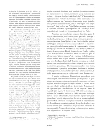 Anita Malfatti e a crítica


in Brazil at the beginning of the 20th century.8 as            que lhe eram mais familiares, mais próximas do desenvolvimento
the artist named the exhibition as “painting stud-             do impressionismo na pintura, movimento que já conhecido por
ies”, the critic mentions this fact when he comments
                                                               artistas e críticos no Brasil no início do século XX.8 Como a expo-
that “her expressive means — limited by an incipient
technique, nevertheless remarkable given the length            sição apresentava “estudos de pintura”, o crítico fez menção a esse
of her studies.” It is worth to remember that Anita            dado ao comentar que “seus meios de expressão [eram] limitados
Malfatti, before departing to Germany, had executed            ainda por uma técnica incipiente, embora notável para o seu tempo
some paintings under the supervision of her mother,            de estudo”. Vale lembrar que Anita Malfatti, antes de partir para
but had not enrolled in any school in São Paulo.
                                                               a Alemanha, havia feito algumas pinturas sob a orientação de sua
    The criticisms that acknowledged the artist’s tal-
ent — despite treating her as a beginner — work                mãe, não tendo passado por nenhuma escola em São Paulo.
as approval from the artist’s family, which, in the                    As críticas que reconheciam o talento da artista, apesar de
figure of her uncle Jorge Krug, continued to sup-              tratá-la como iniciante, funcionaram como aprovação, para que a
port the artist’s career. Anita Malfatti travels to the
United States, by the end of 1914, to continue her
                                                               sua família, na figura do tio Jorge Krug, continuasse apoiando a
studies, because Europe was amidst the war. The                carreira da artista. Anita Malfatti foi aos Estados Unidos no final
result from this period of artistic experimentation            de 1914, para continuar seus estudos, já que a Europa se encontrava
is presented by the artist at the exhibition premiered         em guerra. O resultado desse período de experimentação foi visto
on December, 1917, which remained opened to the                na exposição iniciada em dezembro de 1917, aberta ao público até
public until January of the following year. After this
period at the United States, Anita Malfatti abandons
                                                               janeiro do ano seguinte. Depois do período nos Estados Unidos,
the label “studies” to settle as a “modern painter”, as        Anita Malfatti deixou de utilizar o rótulo de “estudos” para se
suggested by the very title of the exhibition: “Mod-           afirmar como “pintora moderna”, já a partir do título exposição de
ern Painting Exhibition Anita Malfatti”. The works             Pintura Moderna anita Malfatti. As obras ali apresentadas revelaram
presented there revealed a new approach of the art-
                                                               uma nova abordagem da atividade da artista em relação ao período
ist’s activity when compared to the German period,
with a widening distance from the natural aspect               alemão, com um distanciamento cada vez maior do aspecto natural
of motives, pronounced deformations and strong,                dos motivos, apresentando deformações acentuadas e cores fortes,
contrastive and expressive colors, not familiar then to        contrastantes e expressivas, ainda pouco familiares ao ambiente
the artistic environment in São Paulo. Anita Malfatti          artístico paulistano. Anita Malfatti apresentava uma nova pintura, de
presented then a new painting, difficult of access,
                                                               difícil acesso, mesmo para os espíritos mais cultos do momento.
even to the most enlighted spirits of the time.
    It is possible to verify this difficulty to understand              É possível verificar essa dificuldade de apreensão do novo
the new tendencies offered by Anita Malfatti in the            oferecido por Anita Malfatti nas críticas que surgiram – as quais
criticisms that arouse, which help to clarify partially        ajudam a esclarecer, em parte, os caminhos que esses escritores
the ways followed by such writers when approaching
                                                               seguiam para as abordagens do objeto artístico –, e como isso se
the artistic object and how this happened in relation
to the defense and articulation of specific charac-            dava em relação também à defesa e à articulação de característi-
teristics of Brazilian art. In an article by Oswald de         cas específicas para a arte brasileira. Em um artigo de Oswald de
Andrade written to the newspaper Jornal do Commercio           Andrade para o Jornal do Commercio de 1918, texto que surgiu no
in 1918 — a text emerging from the context of the              contexto da “exposição histórica”, o crítico recorreu a termos ge-
“historic exhibition” —, for example, the critic will
                                                               néricos e pouco referenciados para comentar o impacto provocado
make use of generic and poorly referred terms in his
explanations when commenting on the impact gener-              pelas obras: “exigiria longos artigos discutir-se a sua complicada
ated by the works: “long articles would be required            personalidade artística e o seu precioso valor de temperamento
to discuss her complex artistic personality and the            (...). Possuidora de uma alta consciência do que faz, levada por um
value of her precious temper; (...) Owner of a high            notável instinto para a apaixonada eleição dos seus assuntos e da
conciousness of what she does, driven by a remark-
able instinct to passionately elect her themes and her
                                                               sua maneira (...). A impressão inicial que produzem os seus quadros
posture (…) The initial impression that her paintings          é de originalidade e de diferente visão”.9
produce is one of originality and different vision”.9
                                                               8
                                                                Cf. CHIARELLI, Tadeu. Op. cit.
8
    Cf. CHIARELLI, Tadeu. Op. cit.
                                                               9
                                                                 ANDRADE, Oswald de. “A exposição Anita Malfatti”. Jornal do Commercio, São
9
    ANDRADE, Oswald de. “A exposição Anita Malfatti”, Jornal   Paulo, 11 jan. 1918.



                                                               RHAA 9                                                                  131
 