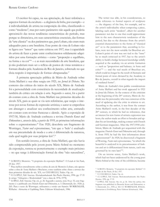 Renata Gomes Cardoso


       O escritor foi capaz, na sua apreciação, de fazer referência a                      The writer was able, in his considerations, to
aspectos formais da escultura – a elegância da linha, por exemplo – e                  make reference to formal aspects of sculpture
                                                                                       — the elegancy of the line, for example, and to
à individualidade do artista na composição da obra, classificando-o
                                                                                       the artist’s individuality when composing a piece,
como “moderno”, mas por outro parâmetro: não aquele que poderia                        labeling such artist “modern”, albeit for another
aproximá-lo das novas tendências características do período, mas                       parameter: not due to one that could approximate
porque se distanciava, em suas características essenciais, das formas                  him to the new characteristic tendencies of the
da “arte clássica” ou dos parâmetros que, para Lobato, não eram mais                   period, but due to the distance from the artist’s
                                                                                       essential characteristics to the forms of “classical
adequados para a arte brasileira. Esse ponto de vista de Lobato não                    art” or to the parameters that, according to Lo-
se ligava aos “ismos” que tanto criticou em 1917, mas à capacidade                     bato, were not the most suitable for Brazilian art.
do artista de fazer a ponte entre conhecimentos solidamente adqui-                     Lobato’s point of view was not tied to the “isms”
ridos por uma formação artística – como “proporção e equilíbrio,                       he so much criticized in 1917, but to the artist’s
                                                                                       ability to build a bridge between knowledge solidly
na forma e na cor”16 – e as reais necessidades da arte brasileira, que
                                                                                       acquired at the academy via an artistic formation
já não poderiam mais ser o reflexo de pontos de vistas temáticos e                     — such as “proportion and balance, in form and
formais ditados pela Academia do Rio de Janeiro, sobretudo no que                      color”16 — and the real needs of Brazilian art,
dizia respeito à importação de formas ultrapassadas.17                                 which could no longer be the result of thematic and
                                                                                       formal point of views dictated by the Academy in
       A primeira apreciação pública de Mário de Andrade sobre
                                                                                       Rio de Janeiro, overall in what regards the import
Anita Malfatti e sua obra surgiu em 1921, no Jornal de debates. No                     of outdated forms17.
contexto das críticas do início do século XX, Mário de Andrade                             Mário de Andrade’s first public considerations
foi a personalidade com consciência da necessidade de atualização                      of Anita Malfatti and her work appeared in 1921
também do crítico em relação à arte. Segundo o autor, foi a partir                     in Jornal dos debates. In the context of the criticism
                                                                                       at the beginning of the 20th century, Mário de An-
do contato com a obra de Anita Malfatti nas primeiras décadas do
                                                                                       drade was the personality who was conscious of the
século XX, para as quais se via sem referências, que surgiu o inte-                    need of updating also the critic in relation to art.
resse por novas formas de expressão artística; o autor se empenhou                     According to the author, it was from the contact
em abranger e atualizar seu conhecimento sobre arte, entrando                          Anita Malfatti’s work, in the first decades of the
em contato com revistas francesas e alemãs. Após a exposição de                        20th century, to which he had no references, that
                                                                                       an interest for new forms of artistic expression was
1917/18, Mário de Andrade conheceu a revista deutsche Kunst und
                                                                                       born; the author made an effort to broaden and up-
dekoration e, através dela, a partir de 1919, as primeiras informações                 date his art knowledge, making contact with French
sobre o expressionismo.18 Em 1920, descobriu um fragmento de                           and German magazines. After the 1917/1918 exhi-
Worringer, Natur und expressionismus, “em que o ‘belo’ é analisado                     bition, Mário de Andrade got acquainted with the
em sua precariedade de moda e a arte é diferenciada da natureza,                       magazine deutsche Kunst und dekoration and, through
                                                                                       it, from 1919, he had the first information about
cada qual regida por suas próprias leis”.19                                            expressionism18. In 1920, he discovered a fragment
      Em sentido inverso, a obra de Anita Malfatti, que não havia                      of Worring, Natur und expressionismus, “in which the
sido compreendida pelo jovem poeta Mário Sobral no momento                             beautiful is analyzed in its precariousness of fash-
                                                                                       ion and art is differentiated from nature, each one
da exposição, tornou-se posteriormente o exemplo mais próximo
                                                                                       governed by its own laws”19.
– no que tange à diferenciação formal da obra “não naturalista”,
                                                                                           On an inverse sense, Anita Malfatti’s work,
                                                                                       which had not been understood by the young poet
16
   LOBATO, Monteiro. “A propósito da exposição Malfatti”. o estado de são Paulo,       Mário Sobral at the time of the exhibition, became
20 dez. 1917.
17
   Para melhor entendimento sobre a crítica de arte de Monteiro Lobato, não apenas
sobre a obra de Anita Malfatti e Brecheret, como também sobre obras e artistas das
                                                                                       16
                                                                                          LOBATO, Monteiro. “A propósito da exposição Malfatti”. O
duas primeiras décadas do séc. XX, ver CHIARELLI, Tadeu. Op. cit.                      Estado de São Paulo, 20 dez. 1917.
                                                                                       17
                                                                                          Cf. CHIARELLI, Tadeu. Op. cit.
18
   Cf. LOPEZ, Telê Ancona. Mariodeandradeando. São Paulo: Hucitec, 1996. pp. 17-35     18
                                                                                          Cf. LOPEZ, Telê Ancona. Mariodeandradeando. São Paulo:
[o artigo “Arlequim e Modernidade” traz a data de 1976; 1979].                         Hucitec, 1996. pp. 17-35.
19
   LOPEZ, Telê Ancona. Op. cit., p. 26. Segundo a autora, nota 14, p. 33, esse frag-   19
                                                                                          LOPEZ, Telê Ancona. Op. cit., p. 26. After the author, this
mento é o publicado em deutsche Kunst und dekoration, n. 5. Darmstadt, fev. 1920, p.   fragment was published in Deutsche Kunst und Dekoration, n.
265. Para o texto de Worringer, utilizamos a versão em francês: WORRINGER,             5. Darmstadt, fev., 1920, p. 265. Cf. WORRINGER, Wilhelm.
Wilhelm. abstraction et einfühlung. Paris: Editions Klincksieck, 1986.                 Abstraction et Einfühlung. Paris: Editions Klincksieck, 1986.




134                                                                        RHAA 9
 