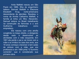 Anita Malfatti nasceu em São
Paulo em 1889, filha do engenheiro
italiano Samuel Malfatti e Eleonora
Elizabeth Krug, norte-americana
descendente de alemães. Recebeu o
nome de Annita Catharina Malfatti, a
família já tinha um filho: Alexandre.
Samuel estava no Brasil trabalhando
na construção de ferrovias e o avô
Guilherme trabalhava como
empreiteiro.
Ela nasceu com uma atrofia
congênita no braço direito, a obrigando
desde cedo a desenvolver as
atividades com o mão esquerda. Em
1901 ela perde o pai e vai morar com a
mãe e os irmãos na casa dos avós, aos
19 anos começa a lecionar e tem aulas
de pintura com a mãe, que era
professora e em 1909 pinta “O burrinho
correndo”, que é considerado sua
primeira obra.
 