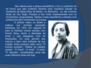 Seu talento para a pintura sensibilizou o tio e o padrinho de
tal forma que eles juntaram dinheiro para mandá-la estudar na
Academia de Belas-Artes de Berlim, na Alemanha. Lá, ela conhece
obras de Van Gogh, Picasso e fica muito impressionada com os
movimentos vanguardistas. Ganhou muita experiência e estudou com
professores bem conhecidos na Europa.
A pintora voltou ao Brasil e
realizou sua primeira exposição
individual, em 1914. Em seguida foi
para os Estados Unidos estudar com
Homer Boss, tendo a liberdade de
pintar o que desejasse, livre de
imposições. Foi esse período que
marcou a fase mais brilhante de sua
criação. Anita produziu telas como "O
homem amarelo", "Mulher de cabelos
verdes", “O Farol”, “A onda”, “A boba”
"O Japonês“, consideradas umas das
suas melhores obras até hoje.
 
