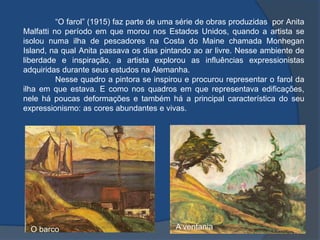 “O farol” (1915) faz parte de uma série de obras produzidas por Anita
Malfatti no período em que morou nos Estados Unidos, quando a artista se
isolou numa ilha de pescadores na Costa do Maine chamada Monhegan
Island, na qual Anita passava os dias pintando ao ar livre. Nesse ambiente de
liberdade e inspiração, a artista explorou as influências expressionistas
adquiridas durante seus estudos na Alemanha.
Nesse quadro a pintora se inspirou e procurou representar o farol da
ilha em que estava. E como nos quadros em que representava edificações,
nele há poucas deformações e também há a principal característica do seu
expressionismo: as cores abundantes e vivas.
O barco A ventania
 