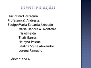 Disciplina:Literatura
Professor(a):Andressa
Equipe:Maria Eduarda Azevedo
Maria Isadora A. Monteiro
Iris Almeida
Thais Barros
Heloysa Pessoa
Beatriz Sousa Alexandre
Lorena Ramalho
Série:7°ano A
 