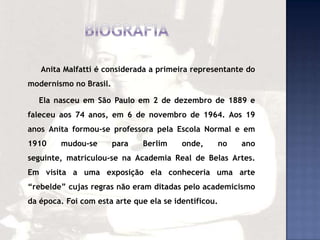 Anita Malfatti é considerada a primeira representante do
modernismo no Brasil.
Ela nasceu em São Paulo em 2 de dezembro de 1889 e
faleceu aos 74 anos, em 6 de novembro de 1964. Aos 19
anos Anita formou-se professora pela Escola Normal e em
1910 mudou-se para Berlim onde, no ano
seguinte, matriculou-se na Academia Real de Belas Artes.
Em visita a uma exposição ela conheceria uma arte
“rebelde” cujas regras não eram ditadas pelo academicismo
da época. Foi com esta arte que ela se identificou.
 