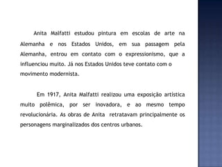 Anita Malfatti estudou pintura em escolas de arte na
Alemanha e nos Estados Unidos, em sua passagem pela
Alemanha, entrou em contato com o expressionismo, que a
influenciou muito. Já nos Estados Unidos teve contato com o
movimento modernista.
Em 1917, Anita Malfatti realizou uma exposição artística
muito polêmica, por ser inovadora, e ao mesmo tempo
revolucionária. As obras de Anita retratavam principalmente os
personagens marginalizados dos centros urbanos.
 