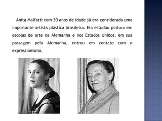 Anita Malfatti com 30 anos de idade já era considerada uma
importante artista plástica brasileira. Ela estudou pintura em
escolas de arte na Alemanha e nos Estados Unidos, em sua
passagem pela Alemanha, entrou em contato com o
expressionismo.
 