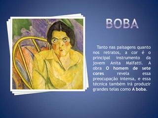 Tanto nas paisagens quanto
nos retratos, a cor é o
principal instrumento da
jovem Anita Malfatti. A
obra O homem de sete
cores revela essa
preocupação intensa, e essa
técnica também irá produzir
grandes telas como A boba.
 