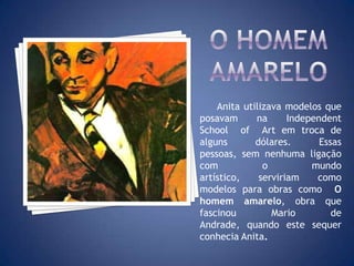 Anita utilizava modelos que
posavam na Independent
School of Art em troca de
alguns dólares. Essas
pessoas, sem nenhuma ligação
com o mundo
artístico, serviriam como
modelos para obras como O
homem amarelo, obra que
fascinou Mario de
Andrade, quando este sequer
conhecia Anita.
 