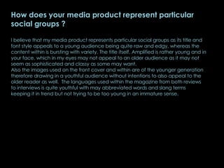 How does your media product represent particular social groups ? I believe that my media product represents particular social groups as its title and font style appeals to a young audience being quite raw and edgy, whereas the content within is bursting with variety. The title itself, Amplified is rather young and in your face, which in my eyes may not appeal to an older audience as it may not seem as sophisticated and classy as some may want. Also the images used on the front cover and within are of the younger generation therefore drawing in a youthful audience without intentions to also appeal to the older reader as well.  The languages used within the magazine from both reviews to interviews is quite youthful with may abbreviated words and slang terms keeping it in trend but not trying to be too young in an immature sense.  