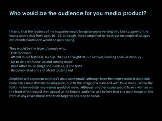 Who would be the audience for you media product?   I intend that the readers of my magazine would be quite young verging into the category of the young adults thus from ages 16 - 24. although I hope Amplified to reach out to people of all ages my intended audience would be quite young.    They would be the type of people who; · Live for music · Attend music festivals, such as The Isle Of Wight Music Festival, Reading and Glastonbury · Up to date with new up and coming music · Read other music magazines such as, Q and NME · Be opinionated and not afraid to stand out   Amplified will appeal to both sex’s male and female, although from first impressions it does look more like a male dominated magazine, due to the image of a male and with blue tones used in the fonts the immediate impression would be male.  Although another issues would have a woman on the front which would then appeal to the female audience, as I believe that the main image on the front of any cover shows who their targeted sex is so to speak.   
