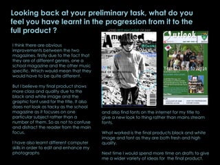 Looking back at your preliminary task, what do you feel you have learnt in the progression from it to the full product ? I think there are obvious improvements between the two magazines, firstly due to the fact that they are of different genres, one a school magazine and the other music specific. Which would mean that they would have to be quite different.  But I believe my final product shows more class and quality due to the black and white image and the graphic font used for the title. It also does not look as tacky as the school magazine as it focuses on one particular subject rather than a number of them. So as not to confuse and distract the reader from the main focus.  I have also learnt different computer skills in order to edit and enhance my photographs and also find fonts on the internet for my title to give a new look to thing rather than mains stream fonts.  What worked is the final products black and white image and font as they are both fresh and high quality.  Next time I would spend more time on drafts to give me a wider variety of ideas for  the final product. 