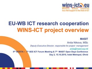 EU-WB ICT research cooperation
     WINS-ICT project overview
                                                                    MASIT
                                                         Anita Nikova, MSc
                  Deputy Executive Director, responsible for project management
                                                              anita@masit.org.mk
 8th SEEITA – 7th SEE ICT Forum Meeting & 7th MASIT Open Days Conference
                                    Day 2, 15.10.2010, hotel Metropol, Ohrid
 