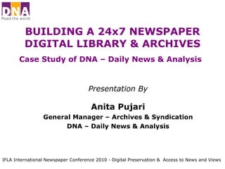 BUILDING A 24x7 NEWSPAPER DIGITAL LIBRARY & ARCHIVES Case Study of DNA – Daily News & Analysis   Presentation By Anita Pujari General Manager – Archives & Syndication DNA – Daily News & Analysis IFLA International Newspaper Conference 2010 - Digital Preservation &  Access to News and Views 