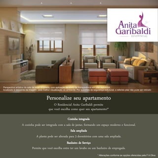 Perspectiva artística da sala de estar ampliada, com aplicação de efeito de transparência em pilar estrutural,
localizado à esquerda da imagem, para melhor visualização do ambiente. Por questões de segurança estrutural, o referido pilar não pode ser retirado



                                          Personalize seu apartamento
                                                 O Residencial Anita Garibaldi permite
                                             que você escolha como quer seu apartamento!*

                                                       Cozinha integrada
                  A cozinha pode ser integrada com a sala de jantar, formando um espaço moderno e funcional.
                                                         Sala ampliada
                             A planta pode ser alterada para 3 dormitórios com uma sala ampliada.
                                                        Banheiro de Serviço
                            Permite que você escolha entre ter um lavabo ou um banheiro de empregada.
                                                                                             * Alterações conforme as opções oferecidas pela F A Oliva
 