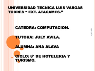 UNIVERSIDAD TECNICA LUIS VARGAS 
TORRES “ EXT. ATACAMES.” 
CATEDRA: COMPUTACION. 
TUTORA: JULY AVILA. 
ALUMNA: ANA ALAVA 
CICLO: 8° DE HOTELERIA Y 
TURISMO. 
19/07/2014 
1 
 