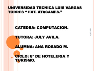 UNIVERSIDAD TECNICA LUIS VARGAS 
TORRES “ EXT. ATACAMES.” 
CATEDRA: COMPUTACION. 
TUTORA: JULY AVILA. 
ALUMNA: ANA ROSADO M. 
CICLO: 8° DE HOTELERIA Y 
TURISMO. 
19/07/2014 
1 
 