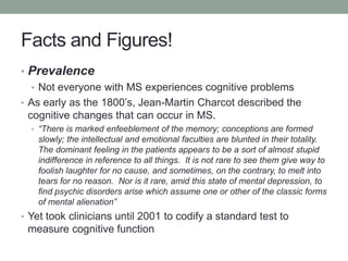 Facts and Figures!
• Prevalence
• Not everyone with MS experiences cognitive problems
• As early as the 1800‟s, Jean-Marti...