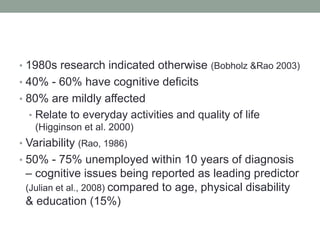 • 1980s research indicated otherwise (Bobholz &Rao 2003)
• 40% - 60% have cognitive deficits
• 80% are mildly affected
• R...