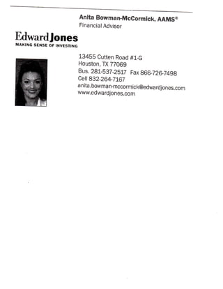 Anita Bowman-McCormiek, AAiUS®
                            Financial Advisor

Edwardjones
MAKING SENSE OF INVESTING

                            13455 Cutten Road #1-G
                            Houston, TX 77069
                            Bus. 281-537-2517 Fax 866-726-7498
                            Ce!! 832-264-7167
                            anita.bowman-mccormick@edwardjones.com
                            www.edwardjones.com
 