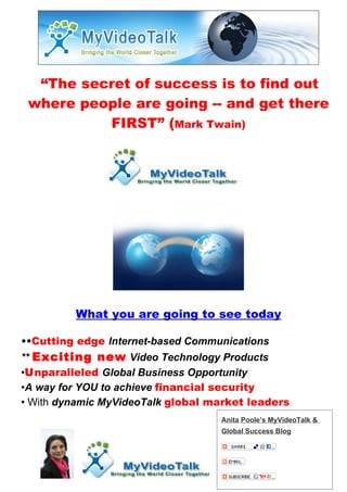 “The secret of success is to find out
 where people are going -- and get there
          FIRST” (Mark Twain)




         What you are going to see today

••Cutting edge Internet-based Communications
** Exciting new Video Technology Products
•Unparalleled Global Business Opportunity
•A way for YOU to achieve financial security
• With dynamic MyVideoTalk global market leaders
                                   Anita Poole’s MyVideoTalk &
                                   Global Success Blog
 