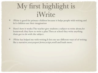 My ﬁrst highlight is
        iWrite
iWrite is good for primary children because it helps people with writing and
let’s children use their imagination

Here’s how it works:The teacher give students a subject to write about,for
homework they have to write a plan.Then at school they write anything
thats got to do with the subject.

iWrite has helped me with writing.It lets me use diﬀerent ways of of writing
like a narrative,story,report,letter,script,retell and loads more.
 