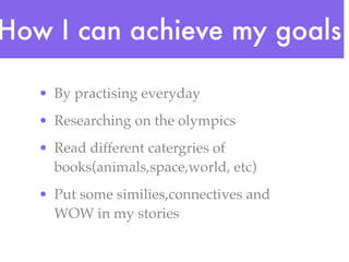 How I can achieve my goals

   • By practising everyday
   • Researching on the olympics
   • Read different catergries of
     books(animals,space,world, etc)
   • Put some similies,connectives and
     WOW in my stories
 
