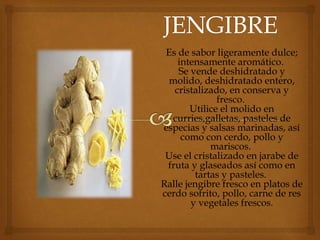 Es de sabor ligeramente dulce;
intensamente aromático.
Se vende deshidratado y
molido, deshidratado entero,
cristalizado, en conserva y
fresco.
Utilice el molido en
curries,galletas, pasteles de
especias y salsas marinadas, así
como con cerdo, pollo y
mariscos.
Use el cristalizado en jarabe de
fruta y glaseados así como en
tartas y pasteles.
Ralle jengibre fresco en platos de
cerdo sofrito, pollo, carne de res
y vegetales frescos.
 