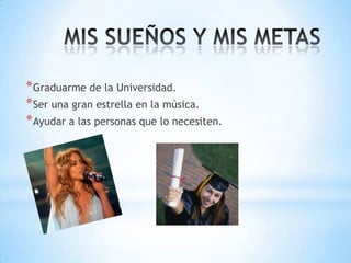 * Graduarme de la Universidad.
* Ser una gran estrella en la música.
* Ayudar a las personas que lo necesiten.

 