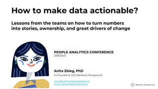 How to make data actionable?
Lessons from the teams on how to turn numbers
into stories, ownership, and great drivers of change
PEOPLE ANALYTICS CONFERENCE
2/06/2023
Anita Zbieg, PhD
Co-founder & CEO Network Perspective
anita@networkperspective.io
www.networkperspective.io
 