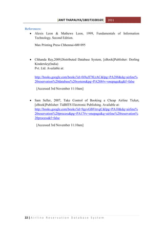 [ANIT THAPALIYA/1801T3100169] 2011
22 | A i r l i n e R e s e r v a t i o n D a t a b a s e S y s t e m
References:
 Alexis Leon & Mathews Leon, 1999, Fundamentals of Information
Technology, Second Edition.
Max Printing Press Chhennai-600 095
 Chhanda Ray,2009,Distributed Database System, [eBook]Publisher: Dorling
Kindersley(India)
Pvt. Ltd. Available at:
http://books.google.com/books?id=0i9uJJ78LtAC&lpg=PA288&dq=airline%
20reservation%20database%20system&pg=PA288#v=onepage&q&f=false
[Accessed 3rd November 11:10am]
 Sam Seller, 2007, Take Control of Booking a Cheap Airline Ticket,
[eBook]Publisher: TidBITS Electronic Publishing. Available at:
http://books.google.com/books?id=9gyvGBVtrvgC&lpg=PA10&dq=airline%
20reservation%20process&pg=PA17#v=onepage&q=airline%20reservation%
20process&f=false
[Accessed 3rd November 11:10am]
 