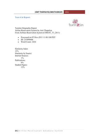 [ANIT THAPALIYA/1801T3100169] 2011
23 | A i r l i n e R e s e r v a t i o n D a t a b a s e S y s t e m
Turn it in Report:
Turnitin Originality Report
Airline Reservation System by Anit Thapaliya
From Airlines Reservation System (CDB101_T3_2011)
 Processed on 07-Nov-2011 11:08 AM PST
 ID: 213099606
 Word Count: 2436
Similarity Index
12%
Similarity by Source
Internet Sources:
1%
Publications:
0%
Student Papers:
12%
 