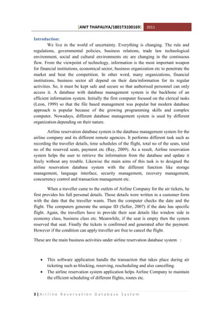 [ANIT THAPALIYA/1801T3100169] 2011
3 | A i r l i n e R e s e r v a t i o n D a t a b a s e S y s t e m
Introduction:
We live in the world of uncertainty. Everything is changing. The rule and
regulations, governmental policies, business relations, trade law technological
environment, social and cultural environments etc are changing in the continuous
flow. From the viewpoint of technology, information is the most important weapon
for financial institutions, economical sector, business organization etc to penetrate the
market and beat the competition. In other word, many organizations, financial
institutions, business sector all depend on their data/information for its regular
activities. So, it must be kept safe and secure so that authorised personnel can only
access it. A database with database management system is the backbone of an
efficient information system. Initially the first computer focused on the clerical tasks
(Leon, 1999) so that the file based management was popular but modern database
approach is popular because of the growing programming skills and complex
computer. Nowadays, different database management system is used by different
organization depending on their nature.
Airline reservation database system is the database management system for the
airline company and its different remote agencies. It performs different task such as
recording the traveller details, time schedules of the flight, total no of the seats, total
no of the reserved seats, payment etc (Ray, 2009). As a result, Airline reservation
system helps the user to retrieve the information from the database and update it
freely without any trouble. Likewise the main aims of this task is to designed the
airline reservation database system with the different function like storage
management, language interface, security management, recovery management,
concurrency control and transaction management etc.
When a traveller came to the outlets of Airline Company for the air tickets, he
first provides his full personal details. Those details were written in a customer form
with the date that the traveller wants. Then the computer checks the date and the
flight. The computers generate the unique ID (Seller, 2007) if the date has specific
flight. Again, the travellers have to provide their seat details like window side in
economy class, business class etc. Meanwhile, if the seat is empty then the system
reserved that seat. Finally the tickets is confirmed and generated after the payment.
However if the condition can apply traveller are free to cancel the flight.
These are the main business activities under airline reservation database system :
 This software application handle the transaction that takes place during air
ticketing such as blocking, reserving, rescheduling and also cancelling.
 The airline reservation system application helps Airline Company to maintain
the efficient scheduling of different flights, routes etc.
 