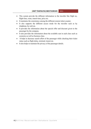 [ANIT THAPALIYA/1801T3100169] 2011
4 | A i r l i n e R e s e r v a t i o n D a t a b a s e S y s t e m
 This system provide the different information to the traveller like flight no,
flight time, route, transit time, price etc.
 It maintains the consistency among the different remote ticket counter.
 It also supports the different access mode for the traveller such as by
telephone, by web etc.
 It provides the information about the special offer and discount given to the
passenger by the company.
 It also provides the information about the available seat in each class such as
economy as well as business class.
 It helps to decrease search effort of the passenger while checking their ticket
status such as flight delay, terminal, transit etc.
 It also helps to maintain the privacy of the passenger details.
 